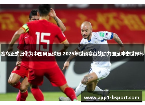 塞鸟正式归化为中国男足球员 2025年世预赛首战助力国足冲击世界杯