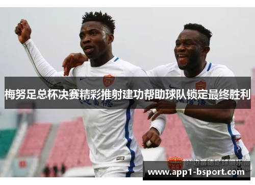 梅努足总杯决赛精彩推射建功帮助球队锁定最终胜利