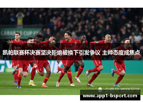 凯帕联赛杯决赛坚决拒绝被换下引发争议 主帅态度成焦点